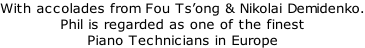 With accolades from Fou Ts’ong & Nikolai Demidenko. Phil is regarded as one of the finest Piano Technicians in Europe